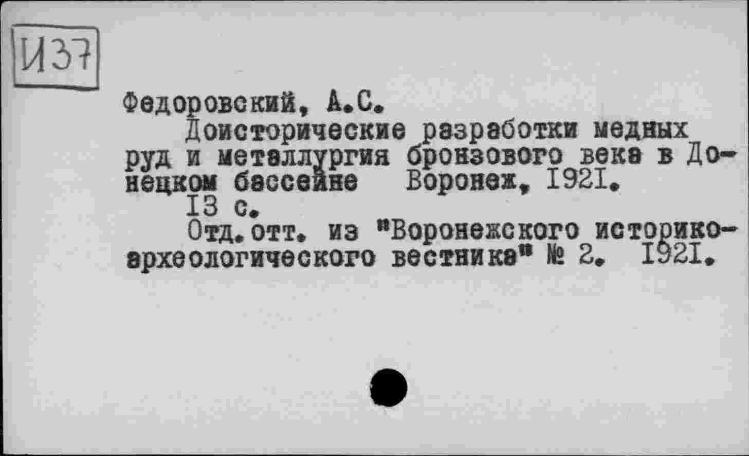 ﻿И 37
Федоровский, А.С.
Доисторические разработки медных руд и металлургия бронзового века в Донецком бассейне Воронеж, 1921,
13 с.
Отд.отт, из "Воронежского историкоархеологического вестника“ № 2. 1921.